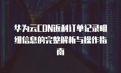 华为云CDN返利订单记录明细信息的完整解析与操作指南