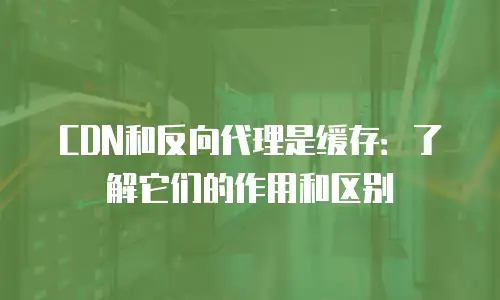 CDN和反向代理是缓存：了解它们的作用和区别