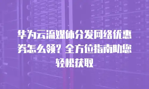 华为云流媒体分发网络优惠券怎么领？全方位指南助您轻松获取