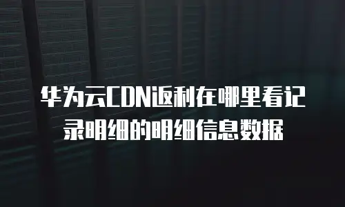 华为云CDN返利在哪里看记录明细的明细信息数据