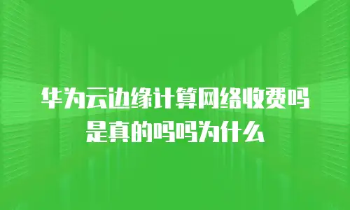 华为云边缘计算网络收费吗是真的吗吗为什么