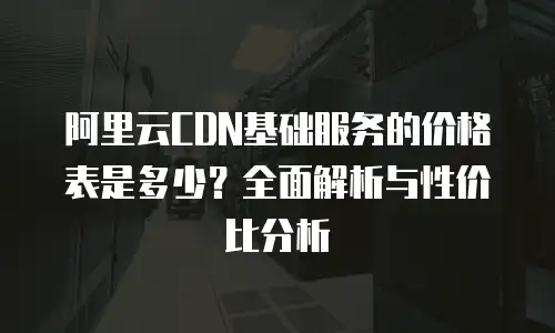 阿里云CDN基础服务的价格表是多少？全面解析与性价比分析