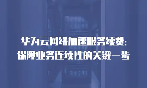华为云网络加速服务续费：保障业务连续性的关键一步