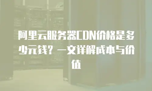 阿里云服务器CDN价格是多少元钱？一文详解成本与价值