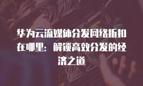 华为云流媒体分发网络折扣在哪里：解锁高效分发的经济之道