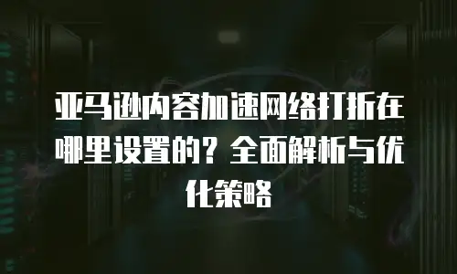 亚马逊内容加速网络打折在哪里设置的？全面解析与优化策略