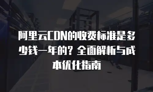 阿里云CDN的收费标准是多少钱一年的？全面解析与成本优化指南