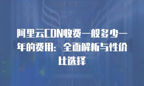阿里云CDN收费一般多少一年的费用：全面解析与性价比选择