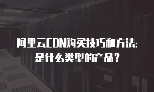 阿里云CDN购买技巧和方法：是什么类型的产品？