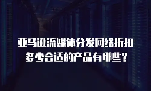 亚马逊流媒体分发网络折扣多少合适的产品有哪些？