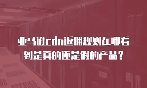 亚马逊cdn返佣规则在哪看到是真的还是假的产品？