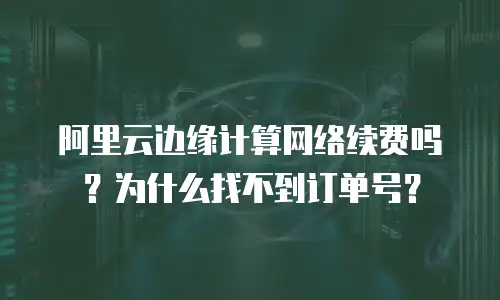 阿里云边缘计算网络续费吗？为什么找不到订单号？