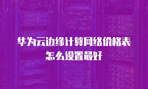 华为云边缘计算网络价格表怎么设置最好
