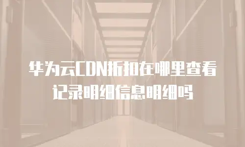华为云CDN折扣在哪里查看记录明细信息明细吗