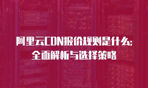 阿里云CDN报价规则是什么：全面解析与选择策略