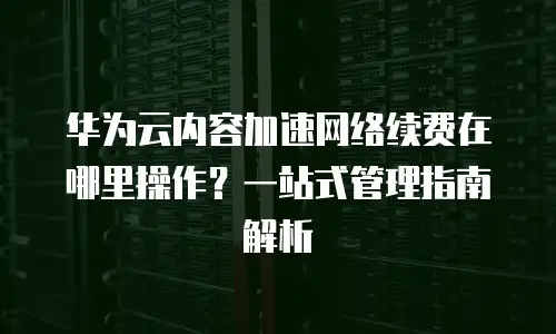 华为云内容加速网络续费在哪里操作？一站式管理指南解析