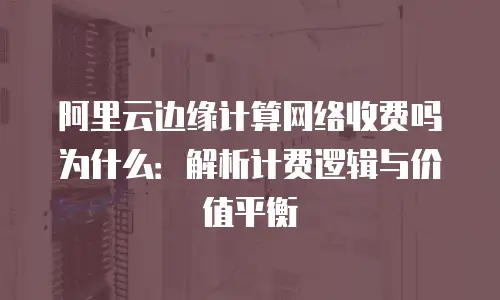阿里云边缘计算网络收费吗为什么：解析计费逻辑与价值平衡