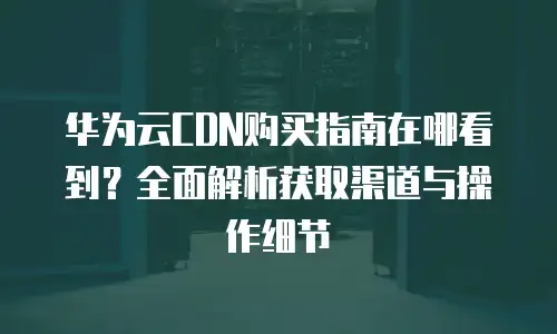 华为云CDN购买指南在哪看到？全面解析获取渠道与操作细节