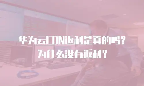 华为云CDN返利是真的吗？为什么没有返利？