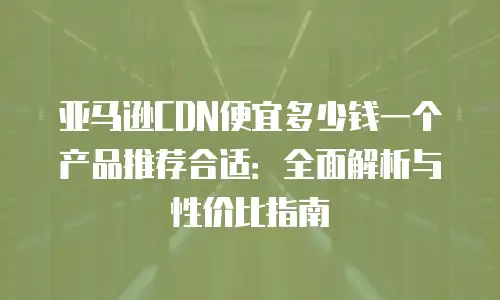 亚马逊CDN便宜多少钱一个产品推荐合适：全面解析与性价比指南