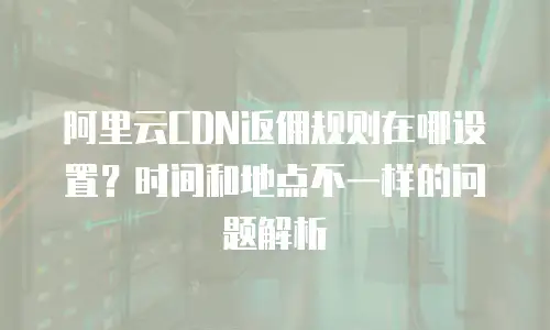 阿里云CDN返佣规则在哪设置？时间和地点不一样的问题解析