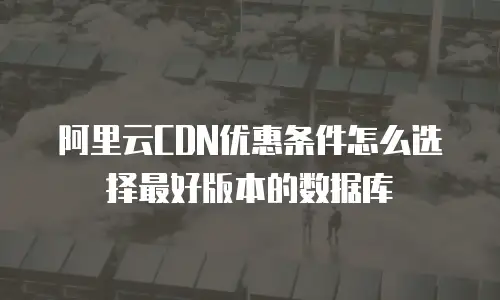 阿里云CDN优惠条件怎么选择最好版本的数据库