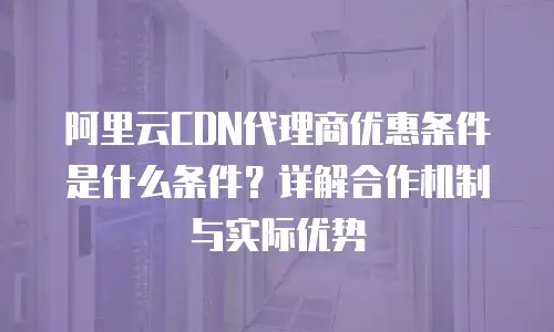阿里云CDN代理商优惠条件是什么条件？详解合作机制与实际优势
