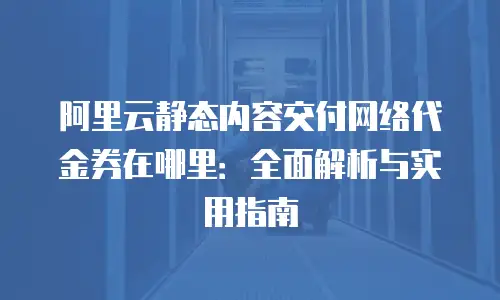 阿里云静态内容交付网络代金券在哪里：全面解析与实用指南