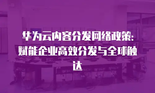 华为云内容分发网络政策：赋能企业高效分发与全球触达