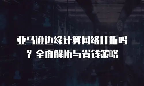 亚马逊边缘计算网络打折吗？全面解析与省钱策略
