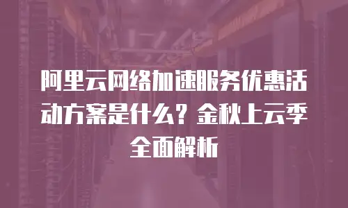 阿里云网络加速服务优惠活动方案是什么？金秋上云季全面解析