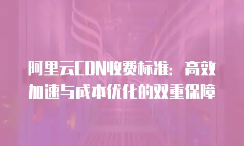 阿里云CDN收费标准：高效加速与成本优化的双重保障