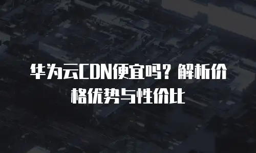 华为云CDN便宜吗？解析价格优势与性价比