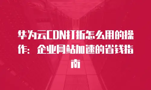华为云CDN打折怎么用的操作：企业网站加速的省钱指南
