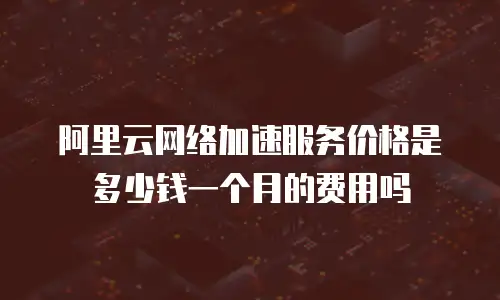 阿里云网络加速服务价格是多少钱一个月的费用吗