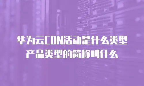 华为云CDN活动是什么类型产品类型的简称叫什么