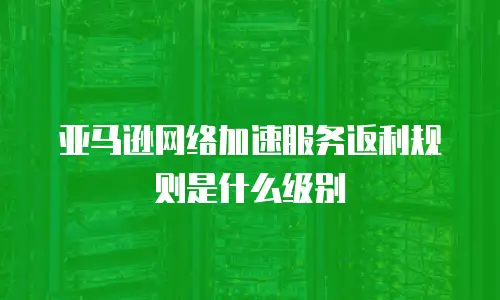 亚马逊网络加速服务返利规则是什么级别