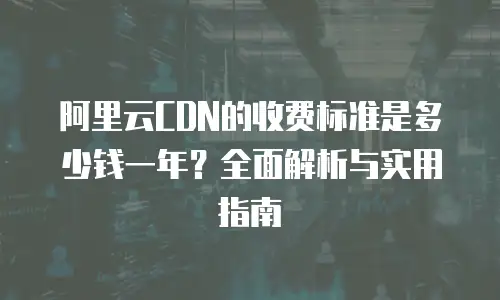 阿里云CDN的收费标准是多少钱一年？全面解析与实用指南