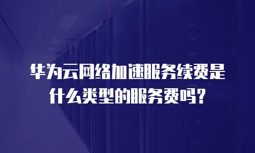 华为云网络加速服务续费是什么类型的服务费吗？