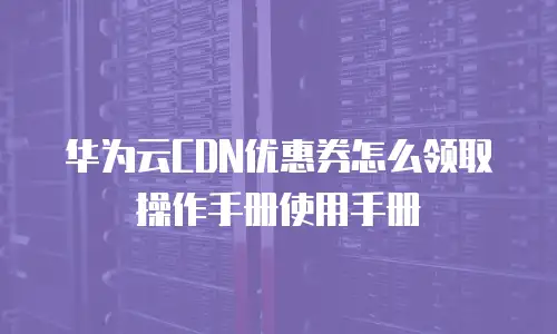 华为云CDN优惠券怎么领取操作手册使用手册