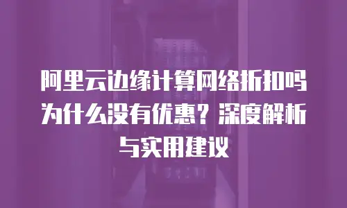 阿里云边缘计算网络折扣吗为什么没有优惠？深度解析与实用建议