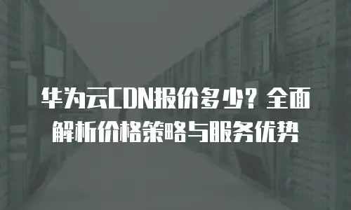 华为云CDN报价多少？全面解析价格策略与服务优势