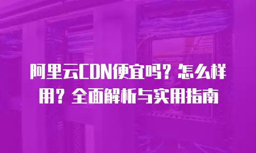 阿里云CDN便宜吗？怎么样用？全面解析与实用指南