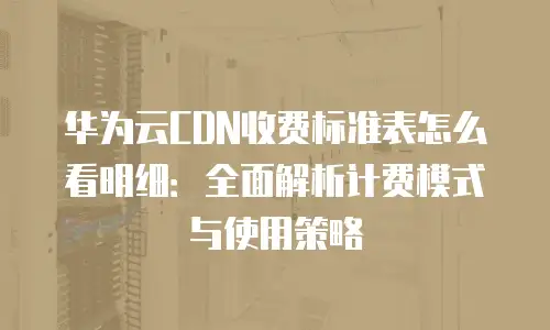 华为云CDN收费标准表怎么看明细：全面解析计费模式与使用策略