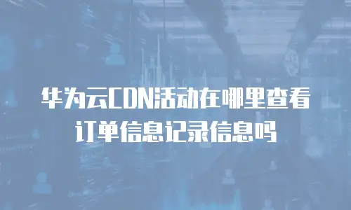 华为云CDN活动在哪里查看订单信息记录信息吗