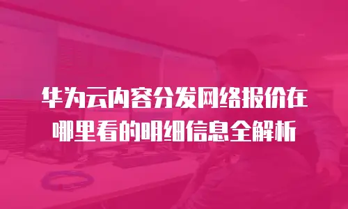 华为云内容分发网络报价在哪里看的明细信息全解析