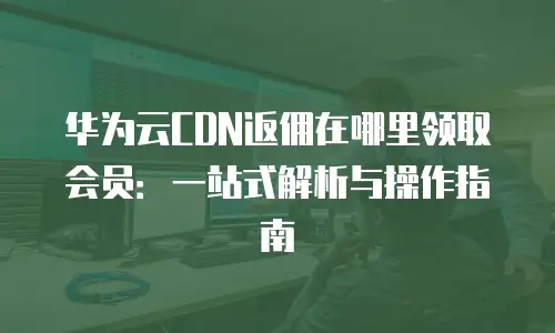华为云CDN返佣在哪里领取会员：一站式解析与操作指南