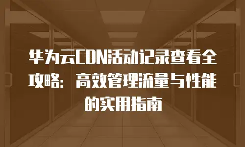华为云CDN活动记录查看全攻略：高效管理流量与性能的实用指南