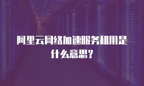 阿里云网络加速服务租用是什么意思？