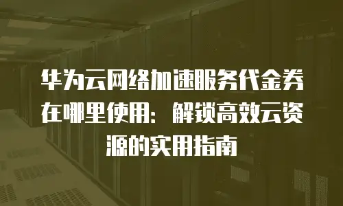 华为云网络加速服务代金券在哪里使用：解锁高效云资源的实用指南